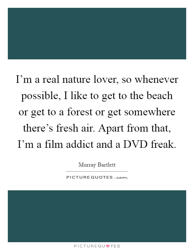 I'm a real nature lover, so whenever possible, I like to get to the beach or get to a forest or get somewhere there's fresh air. Apart from that, I'm a film addict and a DVD freak. Picture Quote #1