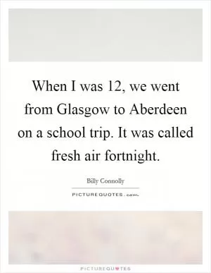 When I was 12, we went from Glasgow to Aberdeen on a school trip. It was called fresh air fortnight Picture Quote #1