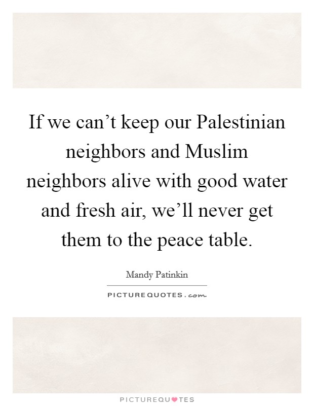 If we can't keep our Palestinian neighbors and Muslim neighbors alive with good water and fresh air, we'll never get them to the peace table. Picture Quote #1