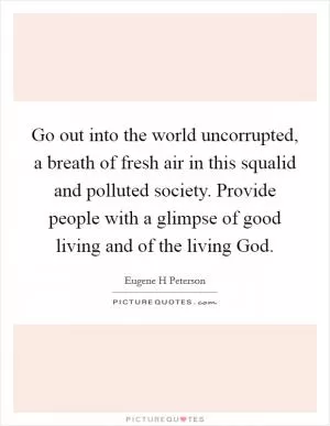 Go out into the world uncorrupted, a breath of fresh air in this squalid and polluted society. Provide people with a glimpse of good living and of the living God Picture Quote #1