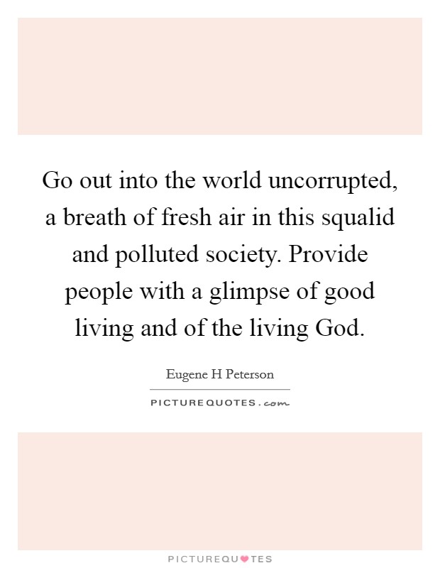 Go out into the world uncorrupted, a breath of fresh air in this squalid and polluted society. Provide people with a glimpse of good living and of the living God. Picture Quote #1