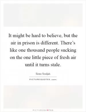 It might be hard to believe, but the air in prison is different. There’s like one thousand people sucking on the one little piece of fresh air until it turns stale Picture Quote #1