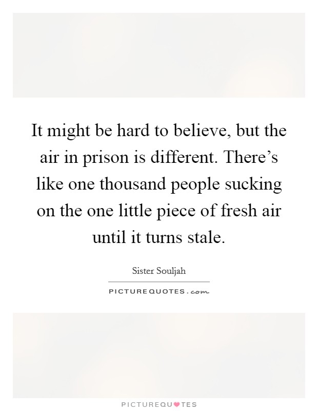 It might be hard to believe, but the air in prison is different. There's like one thousand people sucking on the one little piece of fresh air until it turns stale. Picture Quote #1