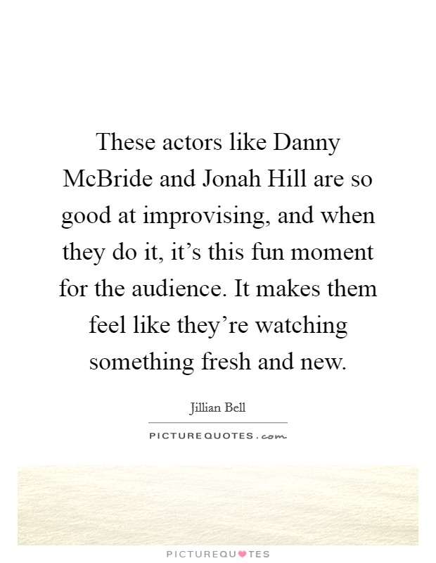 These actors like Danny McBride and Jonah Hill are so good at improvising, and when they do it, it's this fun moment for the audience. It makes them feel like they're watching something fresh and new. Picture Quote #1