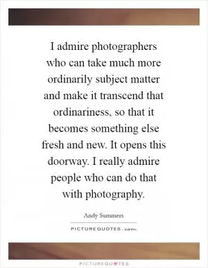 I admire photographers who can take much more ordinarily subject matter and make it transcend that ordinariness, so that it becomes something else fresh and new. It opens this doorway. I really admire people who can do that with photography Picture Quote #1