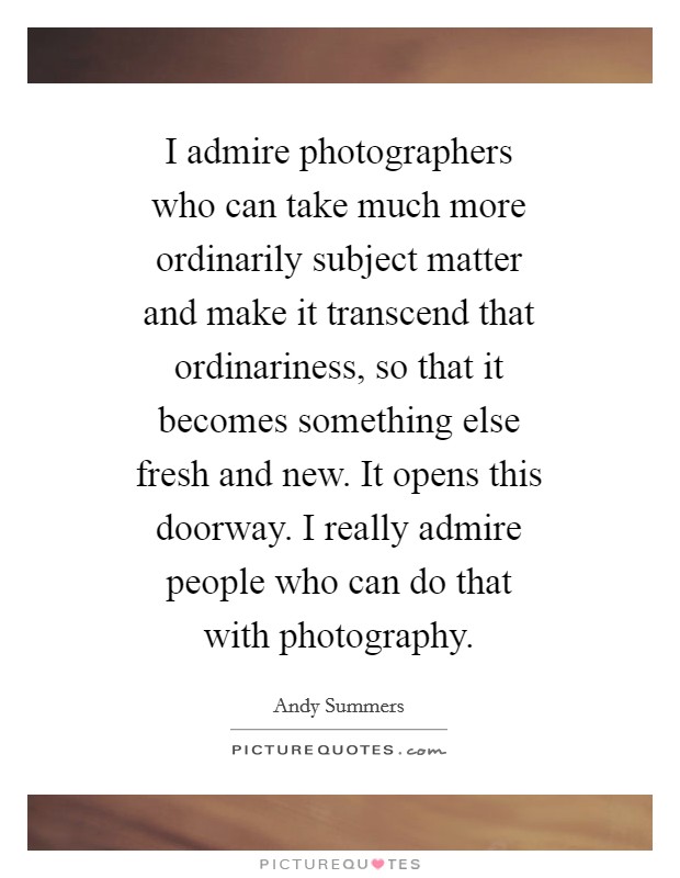 I admire photographers who can take much more ordinarily subject matter and make it transcend that ordinariness, so that it becomes something else fresh and new. It opens this doorway. I really admire people who can do that with photography. Picture Quote #1