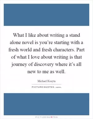 What I like about writing a stand alone novel is you’re starting with a fresh world and fresh characters. Part of what I love about writing is that journey of discovery where it’s all new to me as well Picture Quote #1