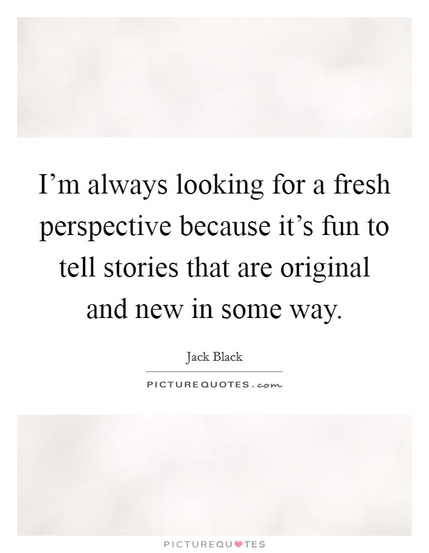 I'm always looking for a fresh perspective because it's fun to tell stories that are original and new in some way. Picture Quote #1