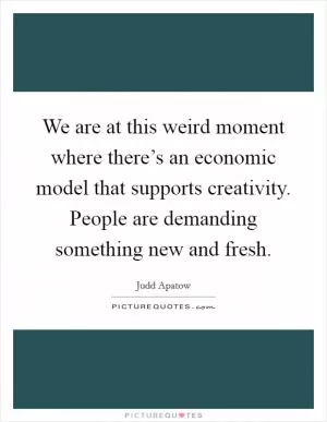 We are at this weird moment where there’s an economic model that supports creativity. People are demanding something new and fresh Picture Quote #1