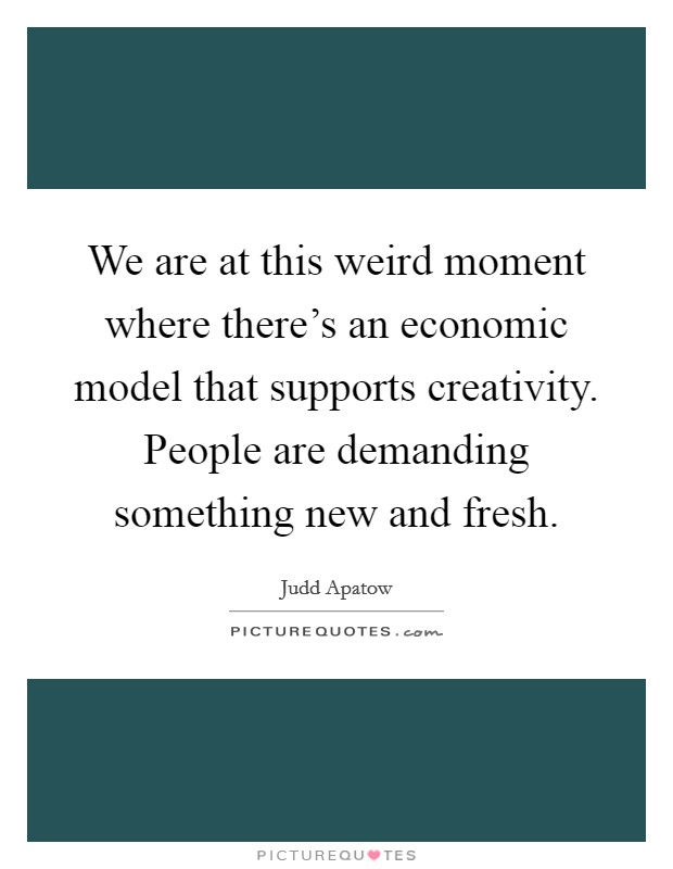 We are at this weird moment where there's an economic model that supports creativity. People are demanding something new and fresh. Picture Quote #1