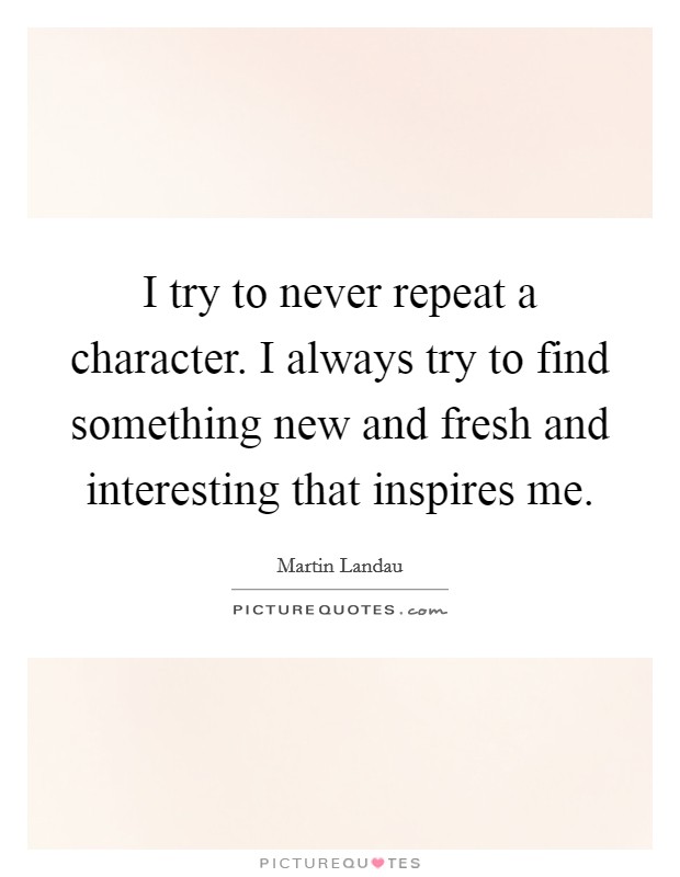 I try to never repeat a character. I always try to find something new and fresh and interesting that inspires me. Picture Quote #1