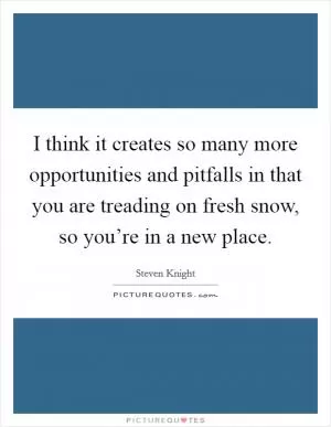 I think it creates so many more opportunities and pitfalls in that you are treading on fresh snow, so you’re in a new place Picture Quote #1