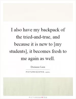 I also have my backpack of the tried-and-true, and because it is new to [my students], it becomes fresh to me again as well Picture Quote #1