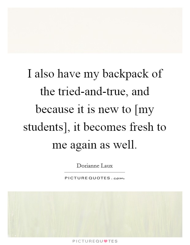 I also have my backpack of the tried-and-true, and because it is new to [my students], it becomes fresh to me again as well. Picture Quote #1