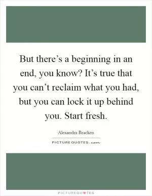 But there’s a beginning in an end, you know? It’s true that you can’t reclaim what you had, but you can lock it up behind you. Start fresh Picture Quote #1