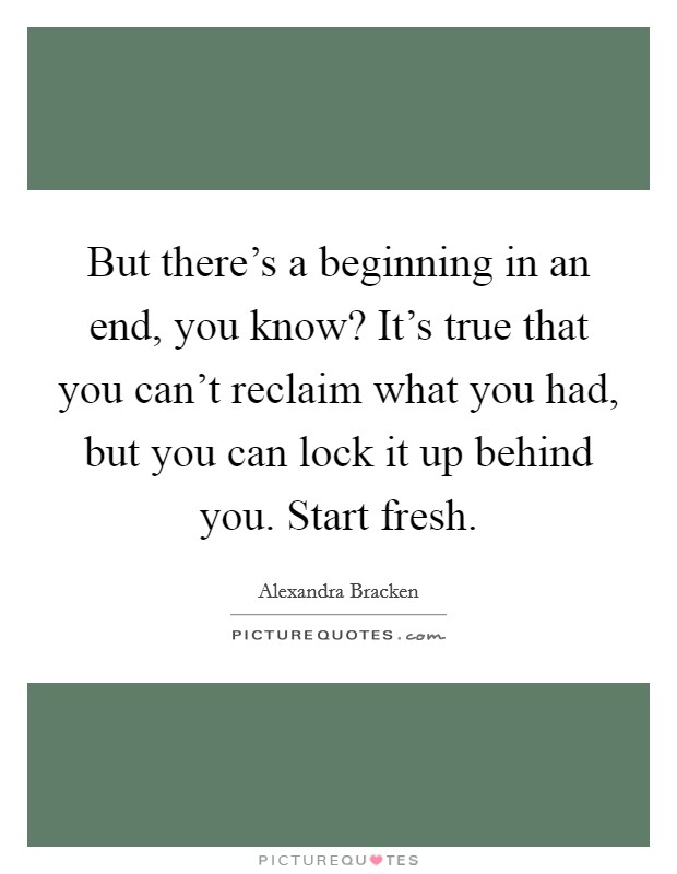 But there's a beginning in an end, you know? It's true that you can't reclaim what you had, but you can lock it up behind you. Start fresh. Picture Quote #1