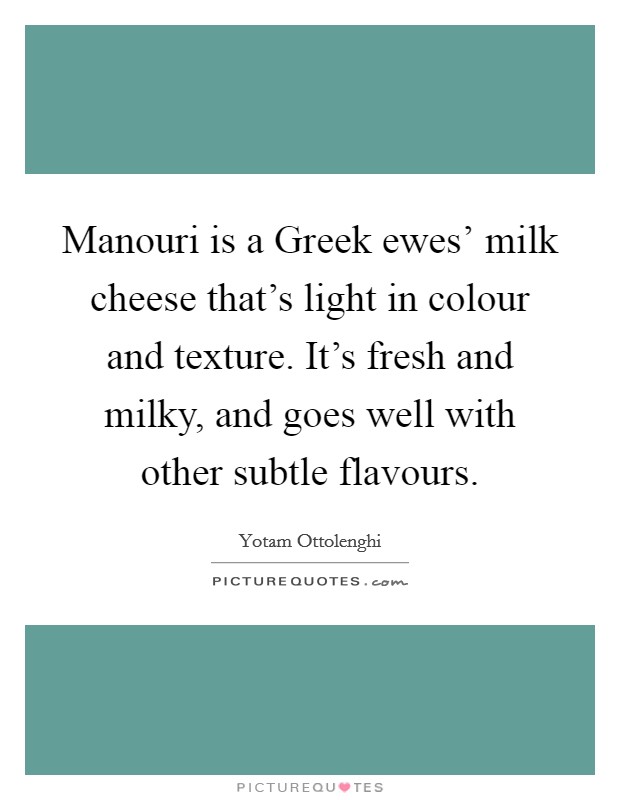 Manouri is a Greek ewes' milk cheese that's light in colour and texture. It's fresh and milky, and goes well with other subtle flavours. Picture Quote #1