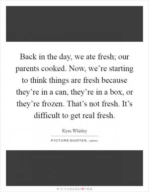 Back in the day, we ate fresh; our parents cooked. Now, we’re starting to think things are fresh because they’re in a can, they’re in a box, or they’re frozen. That’s not fresh. It’s difficult to get real fresh Picture Quote #1