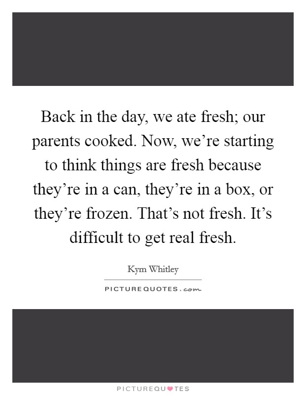 Back in the day, we ate fresh; our parents cooked. Now, we're starting to think things are fresh because they're in a can, they're in a box, or they're frozen. That's not fresh. It's difficult to get real fresh. Picture Quote #1