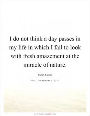 I do not think a day passes in my life in which I fail to look with fresh amazement at the miracle of nature Picture Quote #1