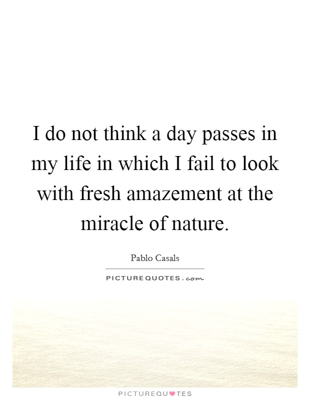 I do not think a day passes in my life in which I fail to look with fresh amazement at the miracle of nature. Picture Quote #1