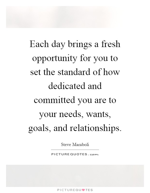 Each day brings a fresh opportunity for you to set the standard of how dedicated and committed you are to your needs, wants, goals, and relationships. Picture Quote #1