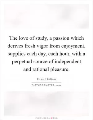 The love of study, a passion which derives fresh vigor from enjoyment, supplies each day, each hour, with a perpetual source of independent and rational pleasure Picture Quote #1