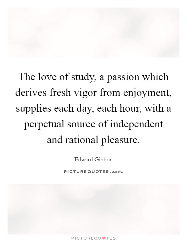 The love of study, a passion which derives fresh vigor from enjoyment, supplies each day, each hour, with a perpetual source of independent and rational pleasure. Picture Quote #1