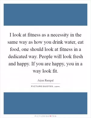 I look at fitness as a necessity in the same way as how you drink water, eat food, one should look at fitness in a dedicated way. People will look fresh and happy. If you are happy, you in a way look fit Picture Quote #1