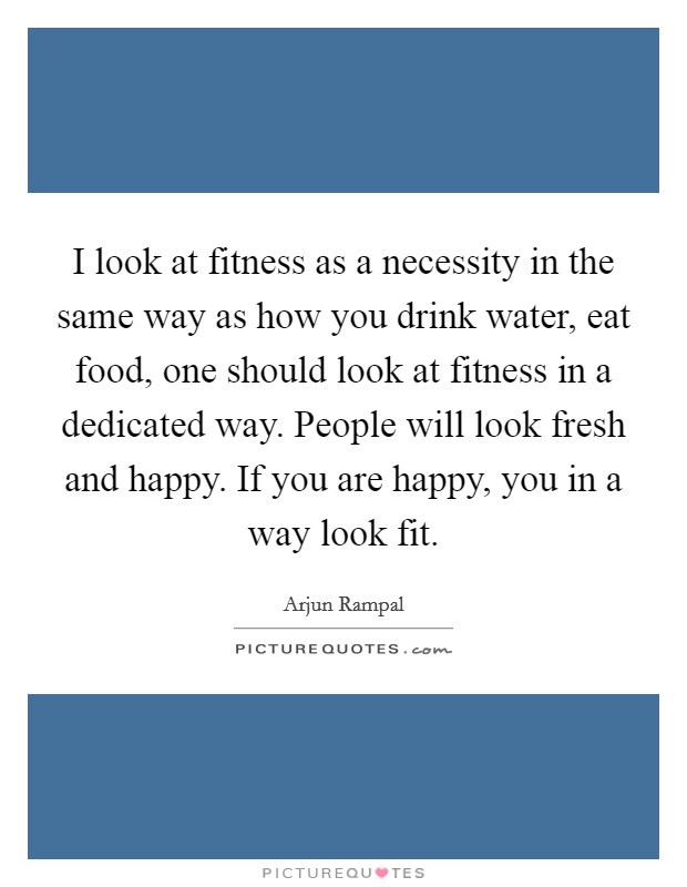 I look at fitness as a necessity in the same way as how you drink water, eat food, one should look at fitness in a dedicated way. People will look fresh and happy. If you are happy, you in a way look fit. Picture Quote #1