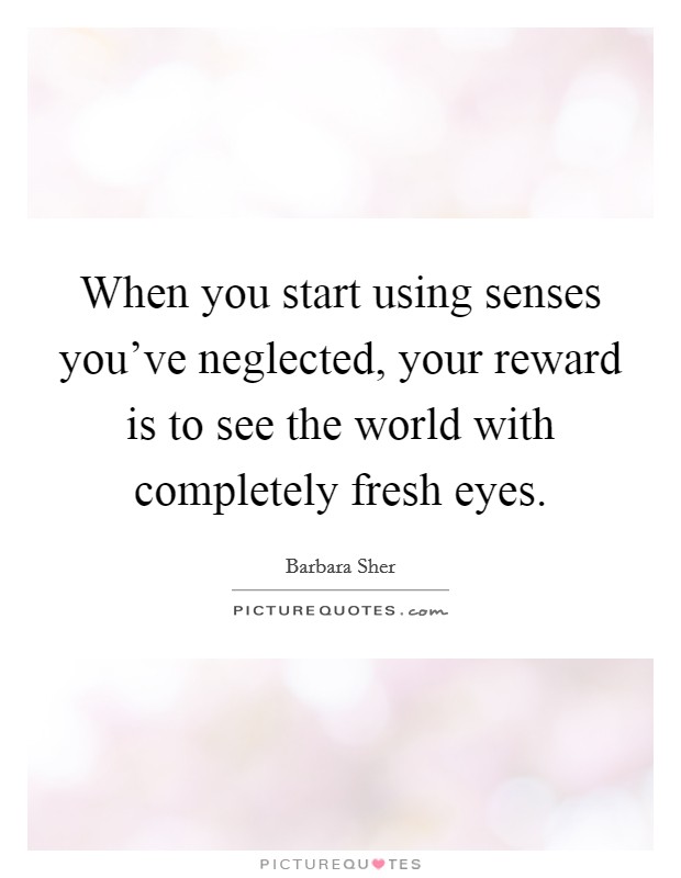 When you start using senses you've neglected, your reward is to see the world with completely fresh eyes. Picture Quote #1