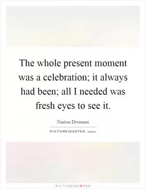 The whole present moment was a celebration; it always had been; all I needed was fresh eyes to see it Picture Quote #1