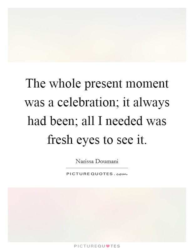 The whole present moment was a celebration; it always had been; all I needed was fresh eyes to see it. Picture Quote #1