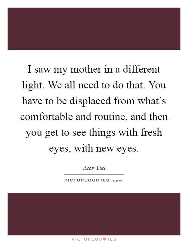 I saw my mother in a different light. We all need to do that. You have to be displaced from what's comfortable and routine, and then you get to see things with fresh eyes, with new eyes. Picture Quote #1