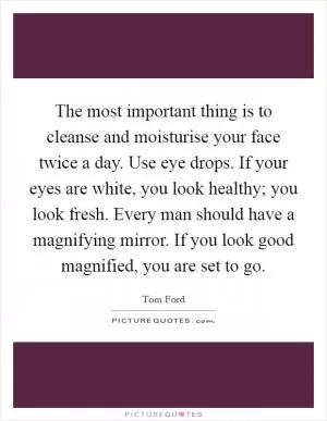 The most important thing is to cleanse and moisturise your face twice a day. Use eye drops. If your eyes are white, you look healthy; you look fresh. Every man should have a magnifying mirror. If you look good magnified, you are set to go Picture Quote #1