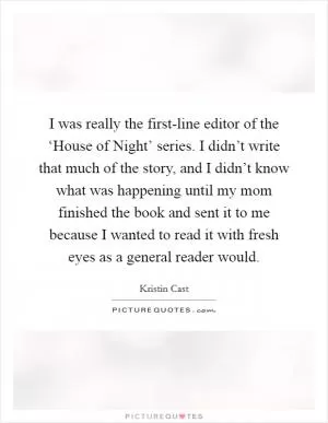 I was really the first-line editor of the ‘House of Night’ series. I didn’t write that much of the story, and I didn’t know what was happening until my mom finished the book and sent it to me because I wanted to read it with fresh eyes as a general reader would Picture Quote #1