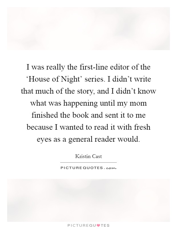 I was really the first-line editor of the ‘House of Night' series. I didn't write that much of the story, and I didn't know what was happening until my mom finished the book and sent it to me because I wanted to read it with fresh eyes as a general reader would. Picture Quote #1