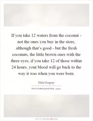 If you take 12 waters from the coconut - not the ones you buy in the store, although that’s good - but the fresh coconuts, the little brown ones with the three eyes, if you take 12 of those within 24 hours, your blood will go back to the way it was when you were born Picture Quote #1