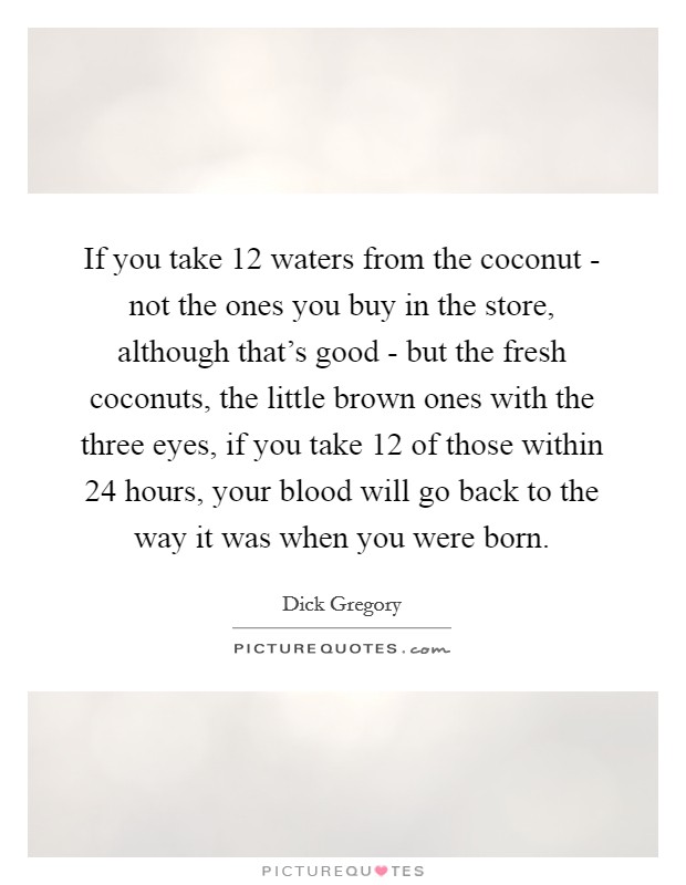 If you take 12 waters from the coconut - not the ones you buy in the store, although that's good - but the fresh coconuts, the little brown ones with the three eyes, if you take 12 of those within 24 hours, your blood will go back to the way it was when you were born. Picture Quote #1