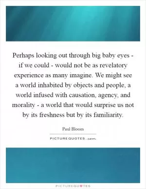Perhaps looking out through big baby eyes - if we could - would not be as revelatory experience as many imagine. We might see a world inhabited by objects and people, a world infused with causation, agency, and morality - a world that would surprise us not by its freshness but by its familiarity Picture Quote #1