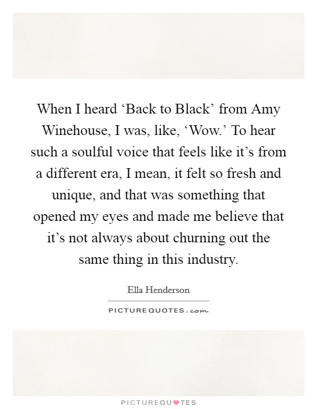 When I heard ‘Back to Black' from Amy Winehouse, I was, like, ‘Wow.' To hear such a soulful voice that feels like it's from a different era, I mean, it felt so fresh and unique, and that was something that opened my eyes and made me believe that it's not always about churning out the same thing in this industry. Picture Quote #1