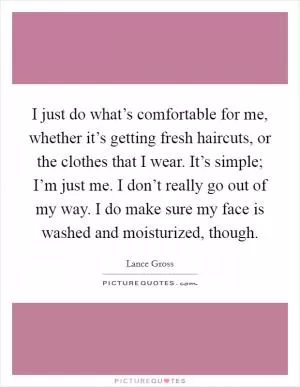 I just do what’s comfortable for me, whether it’s getting fresh haircuts, or the clothes that I wear. It’s simple; I’m just me. I don’t really go out of my way. I do make sure my face is washed and moisturized, though Picture Quote #1