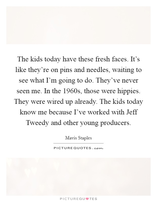 The kids today have these fresh faces. It's like they're on pins and needles, waiting to see what I'm going to do. They've never seen me. In the 1960s, those were hippies. They were wired up already. The kids today know me because I've worked with Jeff Tweedy and other young producers. Picture Quote #1
