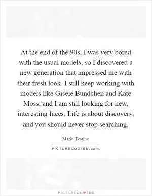At the end of the  90s, I was very bored with the usual models, so I discovered a new generation that impressed me with their fresh look. I still keep working with models like Gisele Bundchen and Kate Moss, and I am still looking for new, interesting faces. Life is about discovery, and you should never stop searching Picture Quote #1