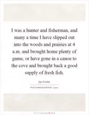 I was a hunter and fisherman, and many a time I have slipped out into the woods and prairies at 4 a.m. and brought home plenty of game, or have gone in a canoe to the cove and brought back a good supply of fresh fish Picture Quote #1