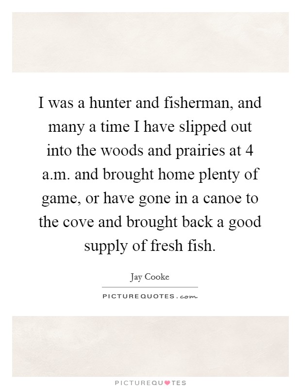 I was a hunter and fisherman, and many a time I have slipped out into the woods and prairies at 4 a.m. and brought home plenty of game, or have gone in a canoe to the cove and brought back a good supply of fresh fish. Picture Quote #1