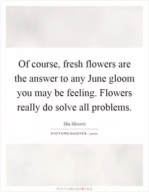 Of course, fresh flowers are the answer to any June gloom you may be feeling. Flowers really do solve all problems Picture Quote #1
