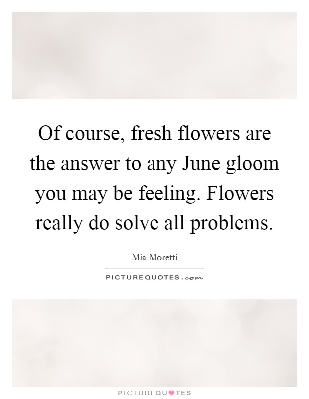 Of course, fresh flowers are the answer to any June gloom you may be feeling. Flowers really do solve all problems. Picture Quote #1