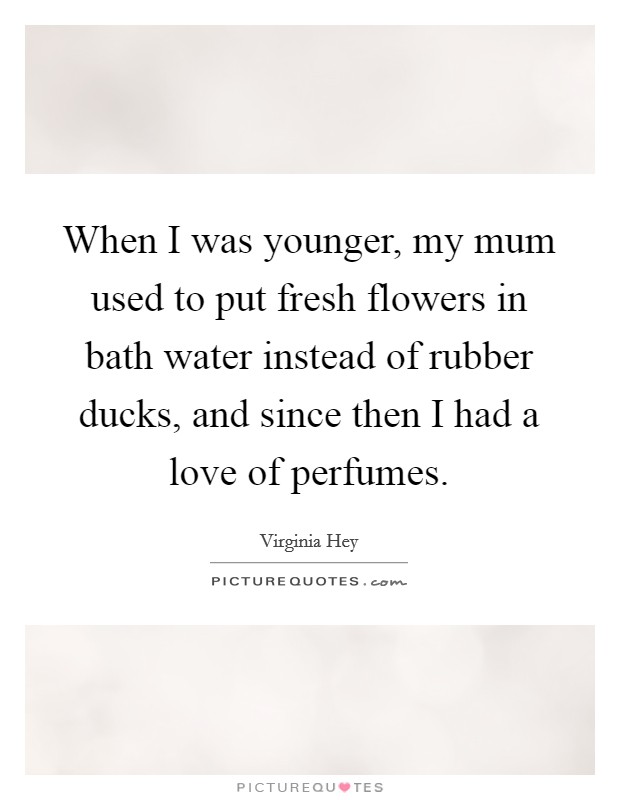 When I was younger, my mum used to put fresh flowers in bath water instead of rubber ducks, and since then I had a love of perfumes. Picture Quote #1
