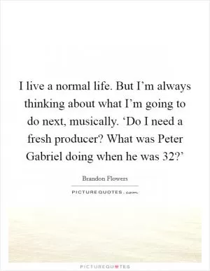 I live a normal life. But I’m always thinking about what I’m going to do next, musically. ‘Do I need a fresh producer? What was Peter Gabriel doing when he was 32?’ Picture Quote #1